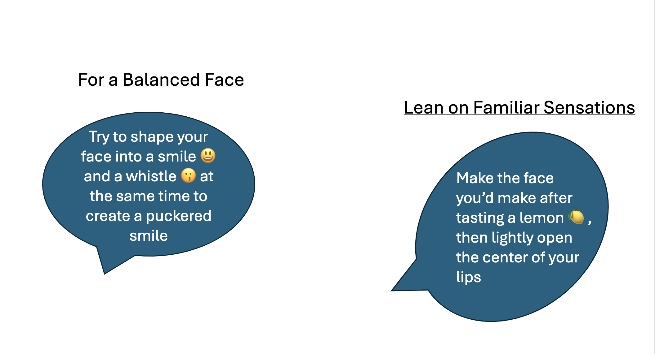 Prompts for a balanced face: shape your face into a smile and a whistle at the same time to create a puckered smile. Lean on familiar sensations: make the face you'd make after tasting a lemon, then lightly open the center of your lips.